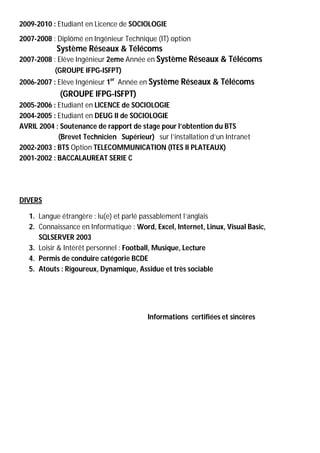 2009-2010 : Etudiant en Licence de SOCIOLOGIE
2007-2008 : Diplômé en Ingénieur Technique (IT) option
           Système Réseaux & Télécoms
2007-2008 : Elève Ingénieur 2eme Année en Système Réseaux & Télécoms
           (GROUPE IFPG-ISFPT)
2006-2007 : Elève Ingénieur 1er Année en Système Réseaux & Télécoms
             (GROUPE IFPG-ISFPT)
2005-2006 : Etudiant en LICENCE de SOCIOLOGIE
2004-2005 : Etudiant en DEUG II de SOCIOLOGIE
AVRIL 2004 : Soutenance de rapport de stage pour l’obtention du BTS
            (Brevet Technicien Supérieur) sur l’installation d’un Intranet
2002-2003 : BTS Option TELECOMMUNICATION (ITES II PLATEAUX)
2001-2002 : BACCALAUREAT SERIE C




DIVERS

   1. Langue étrangère : lu(e) et parlé passablement l’anglais
   2. Connaissance en Informatique : Word, Excel, Internet, Linux, Visual Basic,
      SQLSERVER 2003
   3. Loisir & Intérêt personnel : Football, Musique, Lecture
   4. Permis de conduire catégorie BCDE
   5. Atouts : Rigoureux, Dynamique, Assidue et très sociable




                                         Informations certifiées et sincères
 