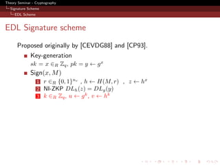 Theory Seminar - Cryptography
  Signature Scheme
     EDL Scheme



EDL Signature scheme
      Proposed originally by [CEVDG88] and [CP93].
              Key-generation
              sk = x ∈R Zq , pk = y ← g x
              Sign(x, M )
                  1   r ∈R {0, 1}nr , h ← H(M, r) , z ← hx
                  2   NI-ZKP DLh (z) = DLg (y)
                  3   k ∈R Zq , u ← g k , v ← hk
 