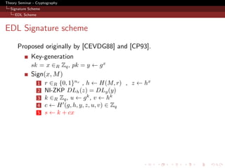 Theory Seminar - Cryptography
  Signature Scheme
     EDL Scheme



EDL Signature scheme
      Proposed originally by [CEVDG88] and [CP93].
              Key-generation
              sk = x ∈R Zq , pk = y ← g x
              Sign(x, M )
                  1   r ∈R {0, 1}nr , h ← H(M, r) , z ← hx
                  2   NI-ZKP DLh (z) = DLg (y)
                  3   k ∈R Zq , u ← g k , v ← hk
                  4   c ← H (g, h, y, z, u, v) ∈ Zq
                  5   s ← k + cx
 