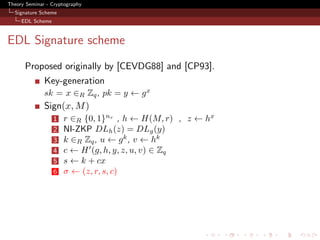 Theory Seminar - Cryptography
  Signature Scheme
     EDL Scheme



EDL Signature scheme
      Proposed originally by [CEVDG88] and [CP93].
              Key-generation
              sk = x ∈R Zq , pk = y ← g x
              Sign(x, M )
                  1   r ∈R {0, 1}nr , h ← H(M, r) , z ← hx
                  2   NI-ZKP DLh (z) = DLg (y)
                  3   k ∈R Zq , u ← g k , v ← hk
                  4   c ← H (g, h, y, z, u, v) ∈ Zq
                  5   s ← k + cx
                  6   σ ← (z, r, s, c)
 