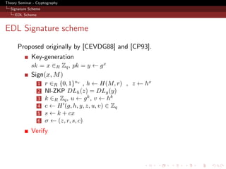 Theory Seminar - Cryptography
  Signature Scheme
     EDL Scheme



EDL Signature scheme
      Proposed originally by [CEVDG88] and [CP93].
              Key-generation
              sk = x ∈R Zq , pk = y ← g x
              Sign(x, M )
                  1   r ∈R {0, 1}nr , h ← H(M, r) , z ← hx
                  2   NI-ZKP DLh (z) = DLg (y)
                  3   k ∈R Zq , u ← g k , v ← hk
                  4   c ← H (g, h, y, z, u, v) ∈ Zq
                  5   s ← k + cx
                  6   σ ← (z, r, s, c)
              Verify
 