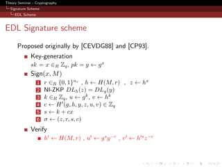 Theory Seminar - Cryptography
  Signature Scheme
     EDL Scheme



EDL Signature scheme
      Proposed originally by [CEVDG88] and [CP93].
              Key-generation
              sk = x ∈R Zq , pk = y ← g x
              Sign(x, M )
                  1   r ∈R {0, 1}nr , h ← H(M, r) , z ← hx
                  2   NI-ZKP DLh (z) = DLg (y)
                  3   k ∈R Zq , u ← g k , v ← hk
                  4   c ← H (g, h, y, z, u, v) ∈ Zq
                  5   s ← k + cx
                  6   σ ← (z, r, s, c)
              Verify
                      h ← H(M, r) , u ← g s y −c , v ← h s z −c
 