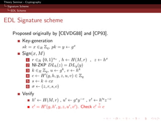 Theory Seminar - Cryptography
  Signature Scheme
     EDL Scheme



EDL Signature scheme
      Proposed originally by [CEVDG88] and [CP93].
              Key-generation
              sk = x ∈R Zq , pk = y ← g x
              Sign(x, M )
                  1   r ∈R {0, 1}nr , h ← H(M, r) , z ← hx
                  2   NI-ZKP DLh (z) = DLg (y)
                  3   k ∈R Zq , u ← g k , v ← hk
                  4   c ← H (g, h, y, z, u, v) ∈ Zq
                  5   s ← k + cx
                  6   σ ← (z, r, s, c)
              Verify
                      h ← H(M, r) , u ← g s y −c , v ← h s z −c
                                                          ?
                      c = H (g, h , y, z, u , v ). Check c = c
 