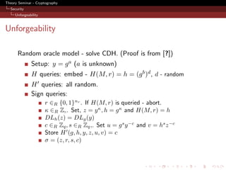 Theory Seminar - Cryptography
  Security
     Unforgeability



Unforgeability

      Random oracle model - solve CDH. (Proof is from [?])
              Setup: y = g a (a is unknown)
              H queries: embed - H(M, r) = h = (g b )d , d - random
              H queries: all random.
              Sign queries:
                      r ∈R {0, 1}nr . If H(M, r) is queried - abort.
                      κ ∈R Z . Set, z = y κ , h = g κ and H(M, r) = h
                      DLh (z) = DLg (y)
                      c ∈R Zq , s ∈R Zq ,. Set u = g s y −c and v = hs z −c
                      Store H (g, h, y, z, u, v) = c
                      σ = (z, r, s, c)
 
