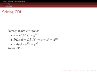 Theory Seminar - Cryptography
  Security
     Forgery



Solving CDH



      Forgery passes veriﬁcation.
               h = H(M, r) = g bd
               DLh (z) = DLg (y) ⇒ z = ha = g abd
               Output : z 1/d = g ab
      Solved CDH.
 