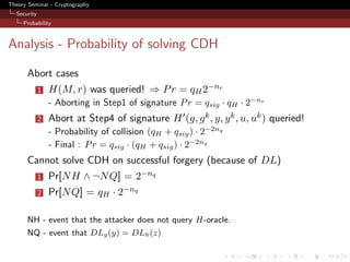Theory Seminar - Cryptography
  Security
     Probability



Analysis - Probability of solving CDH

      Abort cases
             1   H(M, r) was queried! ⇒ P r = qH 2−nr
                 - Aborting in Step1 of signature P r = qsig · qH · 2−nr
             2   Abort at Step4 of signature H (g, g k , y, y k , u, uk ) queried!
                 - Probability of collision (qH + qsig ) · 2−2nq
                 - Final : P r = qsig · (qH + qsig ) · 2−2nq
      Cannot solve CDH on successful forgery (because of DL)
             1   Pr[N H ∧ ¬N Q] = 2−nq
             2   Pr[N Q] = qH · 2−nq

      NH - event that the attacker does not query H-oracle.
      NQ - event that DLg (y) = DLh (z)
 