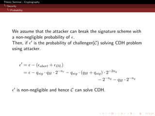 Theory Seminar - Cryptography
  Security
     Probability




      We assume that the attacker can break the signature scheme with
      a non-negligible probability of .
      Then, if is the probability of challenger(C) solving CDH problem
      using attacker.


                   = −(         abort   +   DL )
                                             −nr
                   = − qsig · qH · 2               − qsig · (qH + qsig ) · 2−2nq
                                                                     − 2−nq − qH · 2−nq

             is non-negligible and hence C can solve CDH.
 