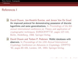 Theory Seminar - Cryptography
  References




References I


               David Chaum, Jan-Hendrik Evertse, and Jeroen Van De Graaf.
               An improved protocol for demonstrating possession of discrete
               logarithms and some generalizations. In Proceedings of the 6th
               annual international conference on Theory and application of
               cryptographic techniques, EUROCRYPT’87, pages 127–141,
               Berlin, Heidelberg, 1988. Springer-Verlag.
               David Chaum and Torben P. Pedersen. Wallet databases with
               observers. In Proceedings of the 12th Annual International
               Cryptology Conference on Advances in Cryptology, CRYPTO
               ’92, pages 89–105, London, UK, 1993. Springer-Verlag.
 
