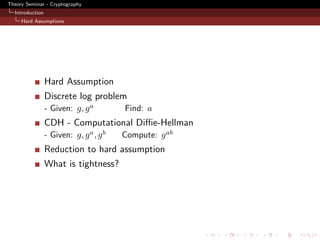 Theory Seminar - Cryptography
  Introduction
     Hard Assumptions




                 Hard Assumption
                 Discrete log problem
                 - Given: g, g a         Find: a
                 CDH - Computational Diﬃe-Hellman
                 - Given: g, g a , g b   Compute: g ab
                 Reduction to hard assumption
                 What is tightness?
 
