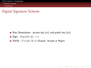 Theory Seminar - Cryptography
  Signature Scheme
     Deﬁnition



Digital Signature Scheme




                 Key Generation - private key (sk) and public key (pk)
                 Sign - Sign(M, sk) → σ
                 Verify - V er(pk, M, σ) Output: Accept or Reject
 