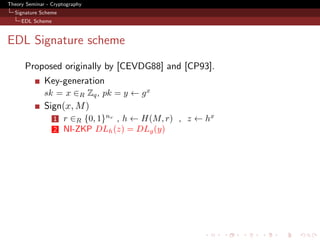 Theory Seminar - Cryptography
  Signature Scheme
     EDL Scheme



EDL Signature scheme
      Proposed originally by [CEVDG88] and [CP93].
              Key-generation
              sk = x ∈R Zq , pk = y ← g x
              Sign(x, M )
                  1   r ∈R {0, 1}nr , h ← H(M, r) , z ← hx
                  2   NI-ZKP DLh (z) = DLg (y)
 