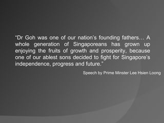 “ Dr Goh was one of our nation’s founding fathers… A whole generation of Singaporeans has grown up enjoying the fruits of growth and prosperity, because one of our ablest sons decided to fight for Singapore’s independence, progress and future.” Speech by Prime Minster Lee Hsien Loong 