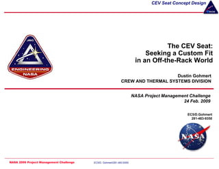 CEV Seat Concept Design




                                                                                   The CEV Seat:
                                                                            Seeking a Custom Fit
                                                                        in an Off-the-Rack World

                                                                                  Dustin Gohmert
                                                              CREW AND THERMAL SYSTEMS DIVISION


                                                                       NASA Project Management Challenge
                                                                                            24 Feb. 2009

                                                                                              EC5/D.Gohmert
                                                                                                281-483-9350




NASA 2009 Project Management Challenge   EC5/D. Gohmert/281-483-9350                               1 OF 23
 