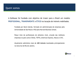 Quem somos
2
A GoHouse foi fundada com objetivo de trazer para o Brasil um modelo
PROFISSIONAL, TRANSPARENTE e ÉTICO na locação de imóveis mobiliados.
Fundada por Mario Galvão, formado em administração de empresas pela
Universidade de São Paulo e PLD pela Harvard Business School.
Possui time de profissionais de altíssimo nível, oriundo das melhores
empresas no país como L’Oréal, TOTVs, American Express, Natura e CVC.
Atualmente administra mais de 400 imóveis localizados principalmente
na Zona Sul do Rio de Janeiro.
 
