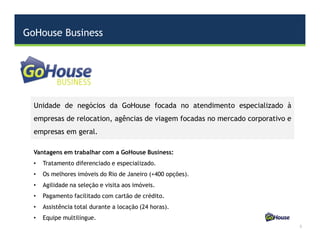 GoHouse Business
3
Vantagens em trabalhar com a GoHouse Business:
• Tratamento diferenciado e especializado.
• Os melhores imóveis do Rio de Janeiro (+400 opções).
• Agilidade na seleção e visita aos imóveis.
• Pagamento facilitado com cartão de crédito.
• Assistência total durante a locação (24 horas).
• Equipe multilíngue.
Unidade de negócios da GoHouse focada no atendimento especializado à
empresas de relocation, agências de viagem focadas no mercado corporativo e
empresas em geral.
 