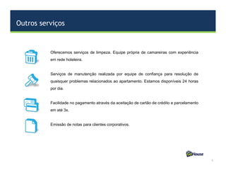 Outros serviços
5
Oferecemos serviços de limpeza. Equipe própria de camareiras com experiência
em rede hoteleira.
Serviços de manutenção realizada por equipe de confiança para resolução de
quaisquer problemas relacionados ao apartamento. Estamos disponíveis 24 horas
por dia.
Facilidade no pagamento através da aceitação de cartão de crédito e parcelamento
em até 3x.
Emissão de notas para clientes corporativos.
 