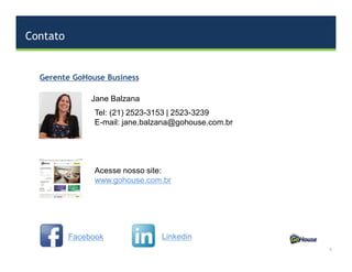 Contato
6
Jane Balzana
Gerente GoHouse Business
Tel: (21) 2523-3153 | 2523-3239
E-mail: jane.balzana@gohouse.com.br
Acesse nosso site:
www.gohouse.com.br
Facebook Linkedin
 