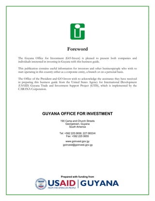 Prepared with funding from
Foreword
The Guyana Office for Investment (GO-Invest) is pleased to present both companies and
individuals interested in investing in Guyana with this business guide.
This publication contains useful information for investors and other businesspeople who wish to
start operating in this country either as a corporate entity, a branch or on a personal basis.
The Office of the President and GO-Invest wish to acknowledge the assistance they have received
in preparing this business guide from the United States Agency for International Development
(USAID) Guyana Trade and Investment Support Project (GTIS), which is implemented by the
CARANA Corporation.
GUYANA OFFICE FOR INVESTMENT
190 Camp and Church Streets
Georgetown, Guyana
South America
Tel: +592 225 0658; 227 0653/4
Fax: +592 225 0655
www.goinvest.gov.gy
goinvest@goinvest.gov.gy
 