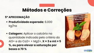 5° APROXIMAÇÃO
Métodos e Correções
Produtividade esperada: 6.000
kg/ha
Calagem: Aplicar o calcário na
quantidade indicada pelo critério do
Al3+ e do Ca2+ + Mg2+, X = 3 e mt = 5
%, ou para elevar a saturação por
bases a 70 %
 