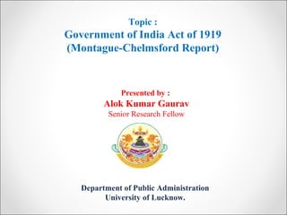 Department of Public Administration
University of Lucknow.
Topic :
Government of India Act of 1919
(Montague-Chelmsford Report)
Presented by :
Alok Kumar Gaurav
Senior Research Fellow
 