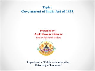 Department of Public Administration
University of Lucknow.
Topic :
Government of India Act of 1935
Presented by :
Alok Kumar Gaurav
Senior Research Fellow
 