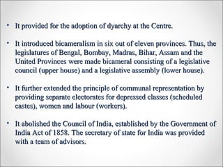 • It provided for the adoption of dyarchy at the Centre.It provided for the adoption of dyarchy at the Centre.
• It introduced bicameralism in six out of eleven provinces. Thus, theIt introduced bicameralism in six out of eleven provinces. Thus, the
legislatures of Bengal, Bombay, Madras, Bihar, Assam and thelegislatures of Bengal, Bombay, Madras, Bihar, Assam and the
United Provinces were made bicameral consisting of a legislativeUnited Provinces were made bicameral consisting of a legislative
council (upper house) and a legislative assembly (lower house).council (upper house) and a legislative assembly (lower house).
• It further extended the principle of communal representation byIt further extended the principle of communal representation by
providing separate electorates for depressed classes (scheduledproviding separate electorates for depressed classes (scheduled
castes), women and labour (workers).castes), women and labour (workers).
• It abolished the Council of India, established by the Government ofIt abolished the Council of India, established by the Government of
India Act of 1858. The secretary of state for India was providedIndia Act of 1858. The secretary of state for India was provided
with a team of advisors.with a team of advisors.
 