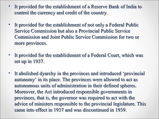 • It provided for the establishment of a Reserve Bank of India toIt provided for the establishment of a Reserve Bank of India to
control the currency and credit of the country.control the currency and credit of the country.
• It provided for the establishment of not only a Federal PublicIt provided for the establishment of not only a Federal Public
Service Commission but also a Provincial Public ServiceService Commission but also a Provincial Public Service
Commission and Joint Public Service Commission for two orCommission and Joint Public Service Commission for two or
more provinces.more provinces.
• It provided for the establishment of a Federal Court, which wasIt provided for the establishment of a Federal Court, which was
set up in 1937.set up in 1937.
• It abolished dyarchy in the provinces and introduced ‘provincialIt abolished dyarchy in the provinces and introduced ‘provincial
autonomy’ in its place. The provinces were allowed to act asautonomy’ in its place. The provinces were allowed to act as
autonomous units of administration in their defined spheres.autonomous units of administration in their defined spheres.
Moreover, the Act introduced responsible governments inMoreover, the Act introduced responsible governments in
provinces, that is, the governor was required to act with theprovinces, that is, the governor was required to act with the
advice of ministers responsible to the provincial legislature. Thisadvice of ministers responsible to the provincial legislature. This
came into effect in 1937 and was discontinued in 1939.came into effect in 1937 and was discontinued in 1939.
 