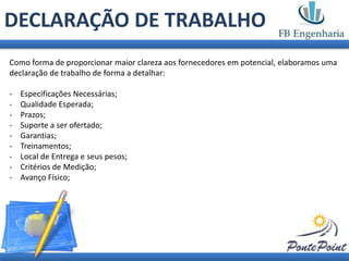 DECLARAÇÃO DE TRABALHO
Como forma de proporcionar maior clareza aos fornecedores em potencial, elaboramos uma
declaração de trabalho de forma a detalhar:

-   Especificações Necessárias;
-   Qualidade Esperada;
-   Prazos;
-   Suporte a ser ofertado;
-   Garantias;
-   Treinamentos;
-   Local de Entrega e seus pesos;
-   Critérios de Medição;
-   Avanço Físico;
 