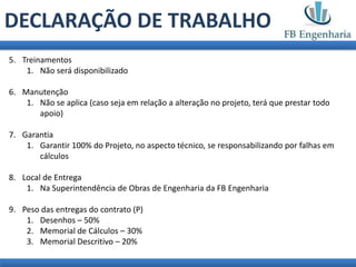 DECLARAÇÃO DE TRABALHO
5. Treinamentos
    1. Não será disponibilizado

6. Manutenção
    1. Não se aplica (caso seja em relação a alteração no projeto, terá que prestar todo
       apoio)

7. Garantia
    1. Garantir 100% do Projeto, no aspecto técnico, se responsabilizando por falhas em
       cálculos

8. Local de Entrega
    1. Na Superintendência de Obras de Engenharia da FB Engenharia

9. Peso das entregas do contrato (P)
    1. Desenhos – 50%
    2. Memorial de Cálculos – 30%
    3. Memorial Descritivo – 20%
 