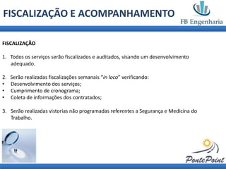 FISCALIZAÇÃO E ACOMPANHAMENTO

FISCALIZAÇÃO

1. Todos os serviços serão fiscalizados e auditados, visando um desenvolvimento
   adequado.

2.   Serão realizadas fiscalizações semanais “in loco” verificando:
•    Desenvolvimento dos serviços;
•    Cumprimento de cronograma;
•    Coleta de informações dos contratados;

3. Serão realizadas vistorias não programadas referentes a Segurança e Medicina do
   Trabalho.
 