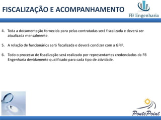 FISCALIZAÇÃO E ACOMPANHAMENTO

4. Toda a documentação fornecida para pelas contratadas será fiscalizada e deverá ser
   atualizada mensalmente.

5. A relação de funcionários será fiscalizada e deverá condizer com a GFIP.

6. Todo o processo de fiscalização será realizado por representantes credenciados da FB
   Engenharia devidamente qualificado para cada tipo de atividade.
 