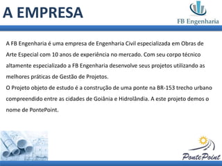 A EMPRESA
A FB Engenharia é uma empresa de Engenharia Civil especializada em Obras de
Arte Especial com 10 anos de experiência no mercado. Com seu corpo técnico
altamente especializado a FB Engenharia desenvolve seus projetos utilizando as
melhores práticas de Gestão de Projetos.
O Projeto objeto de estudo é a construção de uma ponte na BR-153 trecho urbano
compreendido entre as cidades de Goiânia e Hidrolândia. A este projeto demos o
nome de PontePoint.
 