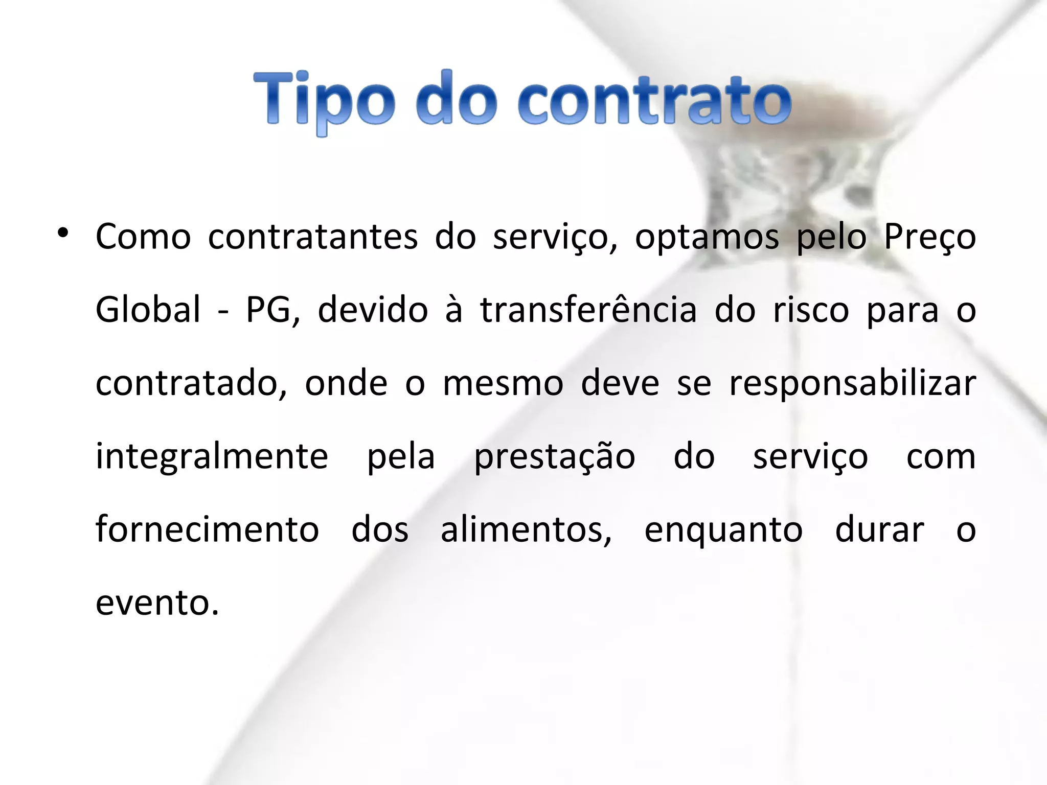 • Como contratantes do serviço, optamos pelo Preço
  Global - PG, devido à transferência do risco para o
  contratado, onde o mesmo deve se responsabilizar
  integralmente pela prestação do serviço com
  fornecimento dos alimentos, enquanto durar o
  evento.
 