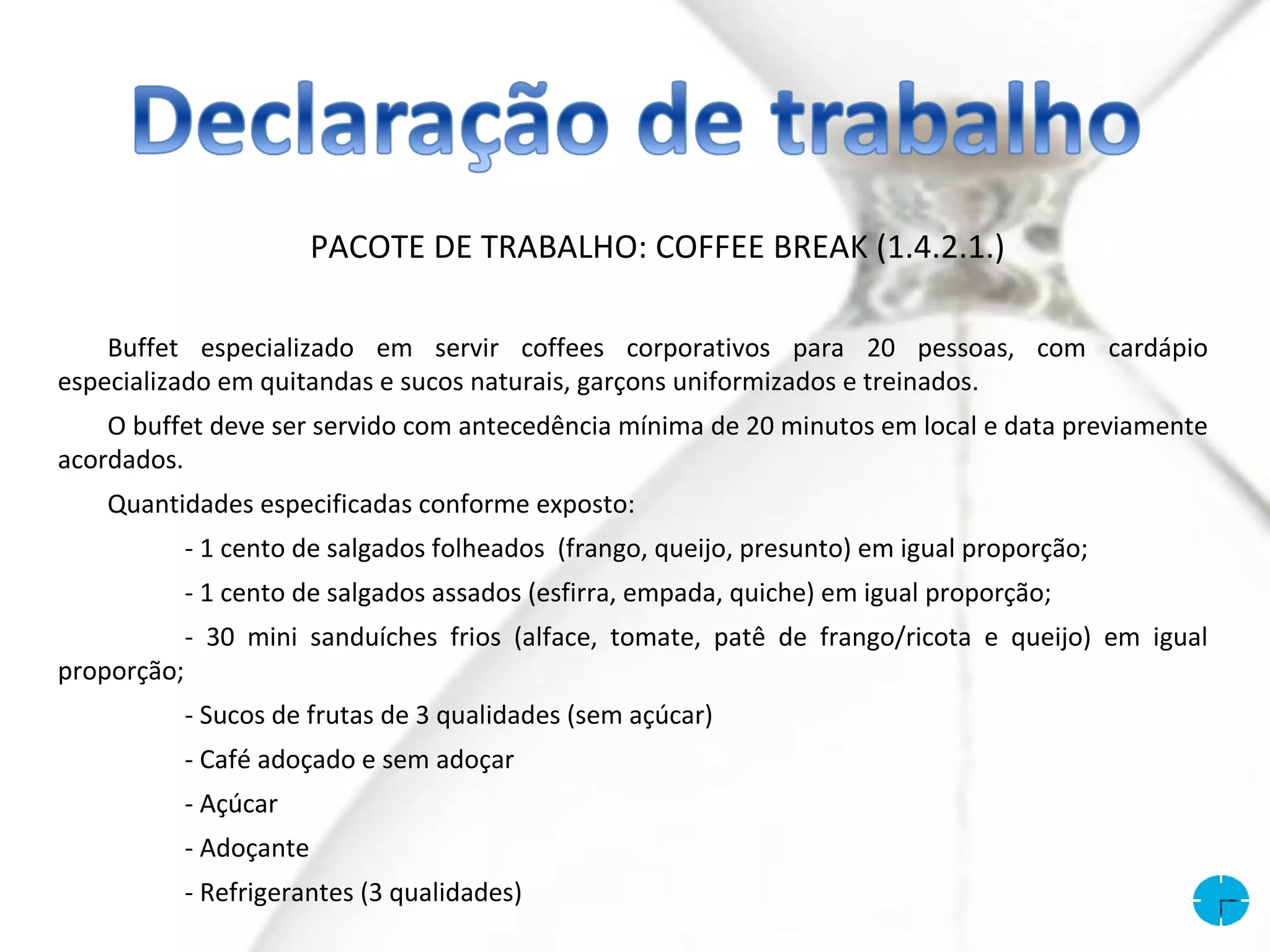 PACOTE DE TRABALHO: COFFEE BREAK (1.4.2.1.)

    Buffet especializado em servir coffees corporativos para 20 pessoas, com cardápio
especializado em quitandas e sucos naturais, garçons uniformizados e treinados.
    O buffet deve ser servido com antecedência mínima de 20 minutos em local e data previamente
acordados.
    Quantidades especificadas conforme exposto:
             - 1 cento de salgados folheados (frango, queijo, presunto) em igual proporção;
             - 1 cento de salgados assados (esfirra, empada, quiche) em igual proporção;
             - 30 mini sanduíches frios (alface, tomate, patê de frango/ricota e queijo) em igual
proporção;
             - Sucos de frutas de 3 qualidades (sem açúcar)
             - Café adoçado e sem adoçar
             - Açúcar
             - Adoçante
             - Refrigerantes (3 qualidades)
 