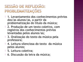  1. Levantamento dos conhecimentos prévios
dos/as alunos/as, a partir da
problematização do título da música;
 2. Produção de um texto coletivo, com
registros dos conhecimentos prévios
levantadas pelos alunos/as;
 3. Oralização do texto da música pela
professora;
 4. Leitura silenciosa do texto da música
pelos alunos;
 5. Leitura coletiva;
 6. Discussão da letra da música;
 