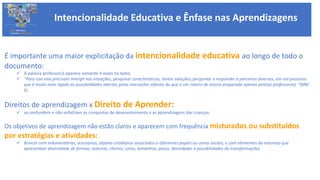 Intencionalidade Educativa e Ênfase nas Aprendizagens
BASE NACIONAL
COMUM CURRICULAR
É importante uma maior explicitação da intencionalidade educativa ao longo de todo o
documento:
 A palavra professor/a aparece somente 4 vezes no texto;
 “Para isso elas precisam imergir nas situações, pesquisar características, tentar soluções, perguntar e responder a parceiros diversos, em um processo
que é muito mais ligado às possibilidades abertas pelas interações infantis do que a um roteiro de ensino preparado apenas pelo(a) professor(a). “(BNC
EI.
Direitos de aprendizagem x Direito de Aprender:
 se confundem e não enfatizam as conquistas de desenvolvimento e as aprendizagens das crianças.
Os objetivos de aprendizagem não estão claros e aparecem com frequência misturados ou substituídos
por estratégias e atividades:
 Brincar com indumentárias, acessórios, objetos cotidianos associados a diferentes papéis ou cenas sociais, e com elementos da natureza que
apresentam diversidade de formas, texturas, cheiros, cores, tamanhos, pesos, densidades e possibilidades de transformações.
 