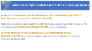 Ausência de especificidades para bebês e crianças pequenas
Ausência de especificidades para bebês e crianças pequenas
BASE NACIONAL
COMUM CURRICULAR
As etapas do desenvolvimento infantil caracterizam a forma da criança aprender e
interagir com os outros e o mundo a sua volta.
Os bebês e as crianças pequenas têm uma forma muito peculiar de aprender e nessa fase há
importantes conquistas do desenvolvimento a serem garantidas.
A forma como as crianças aprendem e as características de seu
desenvolvimento devem ser um guia para o/a professor/a organizar o tempo e as
experiências das crianças.
 