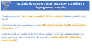 Ausência de objetivos de aprendizagem específicos à
linguagem oral e escritaBASE NACIONAL
COMUM CURRICULAR
É preciso considerar o interesse, a vontade de ler e escrever da criança da Educação
Infantil.
Enfatizar objetivos de aprendizagem com ênfase na linguagem escrita não significa
alfabetizar na EI.
Existem aprendizagens altamente significativas a serem construídas pelas crianças nesse
momento de suas vidas (cuidar para não se perder na polarização da recreação x
escolarização).
 
