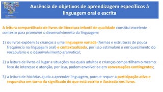 A leitura compartilhada de livros de literatura infantil de qualidade constitui excelente
contexto para promover o desenvolvimento da linguagem:
1) os livros expõem às crianças a uma linguagem variada (formas e estruturas de pouca
frequência na linguagem oral) e contextualizada, por isso estimulam o enriquecimento do
vocabulário e o desenvolvimento gramatical;
2) a leitura de livros dá lugar a situações nas quais adultos e crianças compartilham o mesmo
foco de interesse e atenção, por isso, podem envolver-se em conversações contingentes;
3) a leitura de histórias ajuda a aprender linguagem, porque requer a participação ativa e
responsiva em torno do significado do que está escrito e ilustrado nos livros.
BASE NACIONAL
COMUM CURRICULAR
Ausência de objetivos de aprendizagem específicos à
linguagem oral e escrita
 