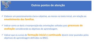  Elaborar um posicionamento claro e objetivo, ao menos no texto inicial, em relação ao
envolvimento das famílias.
 Indicar como se dará a Incorporação das orientações voltadas para processos de
avaliação considerando os objetivos de aprendizagem.
 Indicar que os cursos de formação inicial e continuada devem estar pautados pelos
objetivos de aprendizagem definidos na BNCC.
Outros pontos de atenção
BASE NACIONAL
COMUM CURRICULAR
 
