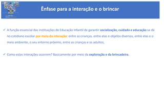  A função essencial das instituições de Educação Infantil de garantir socialização, cuidado e educação se dá
no cotidiano escolar por meio da interação: entre as crianças. entre elas e objetos diversos, entre elas e o
meio ambiente, o seu entorno próximo, entre as crianças e os adultos;
 Como estas interações ocorrem? Basicamente por meio da exploração e da brincadeira.
Ênfase para a interação e o brincar
BASE NACIONAL
COMUM CURRICULAR
 