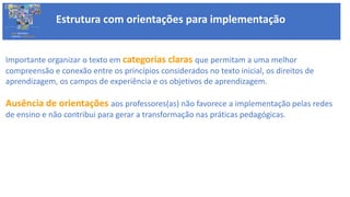 Estrutura com orientações para implementação
BASE NACIONAL
COMUM CURRICULAR
Importante organizar o texto em categorias claras que permitam a uma melhor
compreensão e conexão entre os princípios considerados no texto inicial, os direitos de
aprendizagem, os campos de experiência e os objetivos de aprendizagem.
Ausência de orientações aos professores(as) não favorece a implementação pelas redes
de ensino e não contribui para gerar a transformação nas práticas pedagógicas.
 