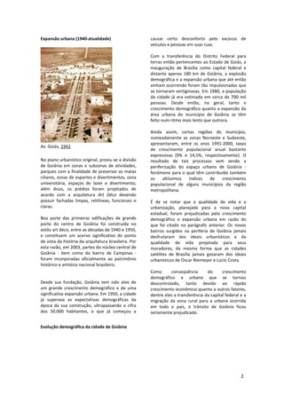 2
Expansão urbana (1940-atualidade)
Av. Goiás, 1942
No plano urbanístico original, previu-se a divisão
de Goiânia em zonas e subzonas de atividades,
parques com a finalidade de preservar as matas
ciliares, zonas de esportes e divertimentos, zona
universitária, espaços de lazer e divertimento;
além disso, os prédios foram projetados de
acordo com a arquitetura Art Déco devendo
possuir fachadas limpas, retilíneas, funcionais e
claras.
Boa parte das primeiras edificações de grande
porte do centro de Goiânia foi construída no
estilo art déco, entre as décadas de 1940 e 1950,
e constituem um acervo significativo do ponto
de vista da história da arquitetura brasileira. Por
esta razão, em 2003, partes do núcleo central de
Goiânia - bem como do bairro de Campinas -
foram incorporadas oficialmente ao patrimônio
histórico e artístico nacional brasileiro.
Desde sua fundação, Goiânia tem sido alvo de
um grande crescimento demográfico e de uma
significativa expansão urbana. Em 1950, a cidade
já superava as expectativas demográficas da
época da sua construção, ultrapassando a cifra
dos 50.000 habitantes, o que já começou a
causar certo desconforto pelo excesso de
veículos e pessoas em suas ruas.
Com a transferência do Distrito Federal para
terras então pertencentes ao Estado de Goiás, a
inauguração de Brasília como capital federal e
distante apenas 180 km de Goiânia, a explosão
demográfica e a expansão urbana que até então
vinham ocorrendo foram tão impulsionadas que
se tornaram vertiginosas. Em 1980, a população
da cidade já era estimada em cerca de 700 mil
pessoas. Desde então, no geral, tanto o
crescimento demográfico quanto a expansão da
área urbana do município de Goiânia se têm
feito num ritmo mais lento que outrora.
Ainda assim, certas regiões do município,
nomeadamente as zonas Noroeste e Sudoeste,
apresentaram, entre os anos 1991-2000, taxas
de crescimento populacional anual bastante
expressivas (9% e 14,5%, respectivamente). O
resultado de tais processos vem sendo a
periferização do espaço urbano de Goiânia -
fenômeno para o qual têm contribuído também
os altíssimos índices de crescimento
populacional de alguns municípios da região
metropolitana.
É de se notar que a qualidade de vida e a
urbanização, planejada para a nova capital
estadual, foram prejudicadas pelo crescimento
demográfico e expansão urbana em razão do
que foi citado no parágrafo anterior. Os novos
bairros surgidos na periferia de Goiânia jamais
desfrutaram dos ideais urbanísticos e da
qualidade de vida projetada para seus
moradores, da mesma forma que as cidades
satélites de Brasília jamais gozaram dos ideais
urbanísticos de Oscar Niemeyer e Lúcio Costa.
Como conseqüência do crescimento
demográfico e urbano que se tornou
descontrolado, tanto devido ao rápido
crescimento econômico quanto a outros fatores,
dentre eles a transferência da capital federal e a
migração da zona rural para a urbana ocorrida
em todo o país, o trânsito de Goiânia ficou
seriamente prejudicado.
Evolução demográfica da cidade de Goiânia
 