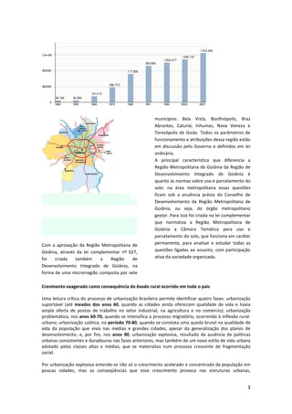 3
Com a aprovação da Região Metropolitana de
Goiânia, através da lei complementar nº 027,
foi criada também a Região de
Desenvolvimento Integrado de Goiânia, na
forma de uma microrregião composta por sete
municípios: Bela Vista, Bonfinópolis, Braz
Abrantes, Caturaí, Inhumas, Nova Veneza e
Terezópolis de Goiás. Todos os parâmetros de
funcionamento e atribuições dessa região estão
em discussão pelo Governo e definidos em lei
ordinária.
A principal característica que diferencia a
Região Metropolitana de Goiânia da Região de
Desenvolvimento Integrado de Goiânia é
quanto às normas sobre uso e parcelamento do
solo: na área metropolitana essas questões
ficam sob a anuência prévia do Conselho de
Desenvolvimento da Região Metropolitana de
Goiânia, ou seja, do órgão metropolitano
gestor. Para isso foi criada na lei complementar
que normatiza a Região Metropolitana de
Goiânia a Câmara Temática para uso e
parcelamento do solo, que funciona em caráter
permanente, para analisar e estudar todas as
questões ligadas ao assunto, com participação
ativa da sociedade organizada.
Cresimento exagerado como consequência do êxodo rural ocorrido em todo o paìs
Uma leitura crítica do processo de urbanização brasileira permite identificar quatro fases: urbanização
suportável (até meados dos anos 60, quando as cidades ainda ofereciam qualidade de vida e havia
ampla oferta de postos de trabalho no setor industrial, na agricultura e no comércio); urbanização
problemática, nos anos 60-70, quando se intensifica o processo migratório, ocorrendo à inflexão rural-
urbano; urbanização caótica, no período 70-80, quando se constata uma queda brutal na qualidade de
vida da população que vivia nas médias e grandes cidades, apesar da generalização dos planos de
desenvolvimento; e, por fim, nos anos 90, urbanização explosiva, resultado da ausência de políticas
urbanas consistentes e duradouras nas fases anteriores, mas também de um novo estilo de vida urbana
adotado pelas classes altas e médias, que se materializa num processo crescente de fragmentação
social.
Por urbanização explosiva entende-se não só o crescimento acelerado e concentrado da população em
poucas cidades, mas as conseqüências que esse crescimento provoca nas estruturas urbanas,
 