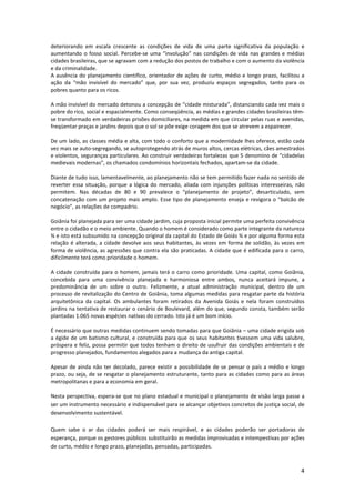 4
deteriorando em escala crescente as condições de vida de uma parte significativa da população e
aumentando o fosso social. Percebe-se uma “involução” nas condições de vida nas grandes e médias
cidades brasileiras, que se agravam com a redução dos postos de trabalho e com o aumento da violência
e da criminalidade.
A ausência do planejamento científico, orientador de ações de curto, médio e longo prazo, facilitou a
ação da “mão invisível do mercado” que, por sua vez, produziu espaços segregados, tanto para os
pobres quanto para os ricos.
A mão invisível do mercado detonou a concepção de “cidade misturada”, distanciando cada vez mais o
pobre do rico, social e espacialmente. Como conseqüência, as médias e grandes cidades brasileiras têm-
se transformado em verdadeiras prisões domiciliares, na medida em que circular pelas ruas e avenidas,
freqüentar praças e jardins depois que o sol se põe exige coragem dos que se atrevem a espairecer.
De um lado, as classes média e alta, com todo o conforto que a modernidade lhes oferece, estão cada
vez mais se auto-segregando, se autoprotegendo atrás de muros altos, cercas elétricas, cães amestrados
e violentos, seguranças particulares. Ao construir verdadeiras fortalezas que 5 denomìno de “cidadelas
medievais modernas”, os chamados condomínios horizontais fechados, apartam-se da cidade.
Diante de tudo isso, lamentavelmente, ao planejamento não se tem permitido fazer nada no sentido de
reverter essa situação, porque a lógica do mercado, aliada com injunções políticas interesseiras, não
permitem. Nas décadas de 80 e 90 prevalece o “planejamento de projeto”, desarticulado, sem
concatenação com um projeto mais amplo. Esse tipo de planejamento enseja e revigora o “balcão de
negócio”, as relações de compadrio.
Goiânia foi planejada para ser uma cidade jardim, cuja proposta inicial permite uma perfeita convivência
entre o cidadão e o meio ambiente. Quando o homem é considerado como parte integrante da natureza
¾ e isto está subsumido na concepção original da capital do Estado de Goiás ¾ e por alguma forma esta
relação é alterada, a cidade devolve aos seus habitantes, às vezes em forma de solidão, às vezes em
forma de violência, as agressões que contra ela são praticadas. A cidade que é edificada para o carro,
dificilmente terá como prioridade o homem.
A cidade construída para o homem, jamais terá o carro como prioridade. Uma capital, como Goiânia,
concebida para uma convivência planejada e harmoniosa entre ambos, nunca aceitará impune, a
predominância de um sobre o outro. Felizmente, a atual administração municipal, dentro de um
processo de revitalização do Centro de Goiânia, toma algumas medidas para resgatar parte da história
arquitetônica da capital. Os ambulantes foram retirados da Avenida Goiás e nela foram construídos
jardins na tentativa de restaurar o cenário de Boulevard, além do que, segundo consta, também serão
plantadas 1.065 novas espécies nativas do cerrado. Isto já é um bom início.
É necessário que outras medidas continuem sendo tomadas para que Goiânia – uma cidade erigida sob
a égide de um batismo cultural, e construída para que os seus habitantes tivessem uma vida salubre,
próspera e feliz, possa permitir que todos tenham o direito de usufruir das condições ambientais e de
progresso planejados, fundamentos alegados para a mudança da antiga capital.
Apesar de ainda não ter decolado, parece existir a possibilidade de se pensar o país a médio e longo
prazo, ou seja, de se resgatar o planejamento estruturante, tanto para as cidades como para as áreas
metropolitanas e para a economia em geral.
Nesta perspectiva, espera-se que no plano estadual e municipal o planejamento de visão larga passe a
ser um instrumento necessário e indispensável para se alcançar objetivos concretos de justiça social, de
desenvolvimento sustentável.
Quem sabe o ar das cidades poderá ser mais respirável, e as cidades poderão ser portadoras de
esperança, porque os gestores públicos substituirão as medidas improvisadas e intempestivas por ações
de curto, médio e longo prazo, planejadas, pensadas, participadas.
 