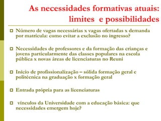 As necessidades formativas atuais:
limites e possibilidades
 Número de vagas necessárias x vagas ofertadas x demanda
por matrícula: como evitar a exclusão no ingresso?
 Necessidades de professores e da formação das crianças e
jovens particularmente das classes populares na escola
pública x novas áreas de licenciaturas no Reuni
 Início de profissionalização – sólida formação geral e
politécnica na graduação x formação geral
 Entrada própria para as licenciaturas
 vínculos da Universidade com a educação básica: que
necessidades emergem hoje?
 