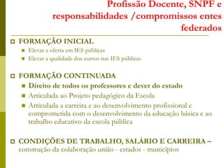 Profissão Docente, SNPF e
responsabilidades /compromissos entes
federados
 FORMAÇÃO INICIAL
 Elevar a oferta em IES públicas
 Elevar a qualidade dos cursos nas IES públicas
 FORMAÇÃO CONTINUADA
 Direito de todos os professores e dever do estado
 Articulada ao Projeto pedagógico da Escola
 Articulada a carreira e ao desenvolvimento profissional e
comprometida com o desenvolvimento da educação básica e ao
trabalho educativo da escola pública
 CONDIÇÕES DE TRABALHO, SALÁRIO E CARREIRA –
construção da colaboração união - estados - municípios
 