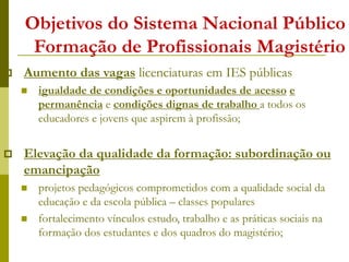 Objetivos do Sistema Nacional Público
Formação de Profissionais Magistério
 Aumento das vagas licenciaturas em IES públicas
 igualdade de condições e oportunidades de acesso e
permanência e condições dignas de trabalho a todos os
educadores e jovens que aspirem à profissão;
 Elevação da qualidade da formação: subordinação ou
emancipação
 projetos pedagógicos comprometidos com a qualidade social da
educação e da escola pública – classes populares
 fortalecimento vínculos estudo, trabalho e as práticas sociais na
formação dos estudantes e dos quadros do magistério;
 