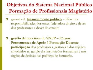 Objetivos do Sistema Nacional Público
Formação de Profissionais Magistério
 garantia de financiamento público - diferentes
responsabilidades dos entes federados: direito e dever
dos professores e dever do estado;
 gestão democrática do SNFP – Fóruns
Permanentes de Apoio à Formação Docente
participação dos professores, gestores e dos sujeitos
envolvidos na gestão das instituições formativas e nos
órgãos de decisão das políticas de formação.
 