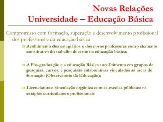Novas Relações
Universidade – Educação Básica
Compromisso com formação, superação e desenvolvimento profissional
dos professores e da educação básica
 Acolhimento dos estagiários e dos novos professores como elemento
constitutivo do trabalho docente na educação básica;
 A Pós-graduação e a educação Básica : acolhimento em grupos de
pesquisa, cursos, e pesquisas colaborativas vinculados às áreas de
formação (Observatório da Educação);
 Licenciaturas: vinculação orgânica com as escolas públicas: os
estágios curriculares e profissionais
 
